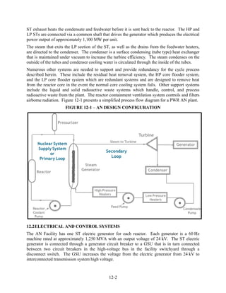 ST exhaust heats the condensate and feedwater before it is sent back to the reactor. The HP and
LP STs are connected via a common shaft that drives the generator which produces the electrical
power output of approximately 1,100 MW per unit.
The steam that exits the LP section of the ST, as well as the drains from the feedwater heaters,
are directed to the condenser. The condenser is a surface condensing (tube type) heat exchanger
that is maintained under vacuum to increase the turbine efficiency. The steam condenses on the
outside of the tubes and condenser cooling water is circulated through the inside of the tubes.
Numerous other systems are needed to support and provide redundancy for the cycle process
described herein. These include the residual heat removal system, the HP core flooder system,
and the LP core flooder system which are redundant systems and are designed to remove heat
from the reactor core in the event the normal core cooling system fails. Other support systems
include the liquid and solid radioactive waste systems which handle, control, and process
radioactive waste from the plant. The reactor containment ventilation system controls and filters
airborne radiation. Figure 12-1 presents a simplified process flow diagram for a PWR AN plant.
                     FIGURE 12-1 – AN DESIGN CONFIGURATION




12.2 ELECTRICAL AND CONTROL SYSTEMS
The AN Facility has one ST electric generator for each reactor. Each generator is a 60 Hz
machine rated at approximately 1,250 MVA with an output voltage of 24 kV. The ST electric
generator is connected through a generator circuit breaker to a GSU that is in turn connected
between two circuit breakers in the high-voltage bus in the facility switchyard through a
disconnect switch. The GSU increases the voltage from the electric generator from 24 kV to
interconnected transmission system high voltage.



                                              12-2
 