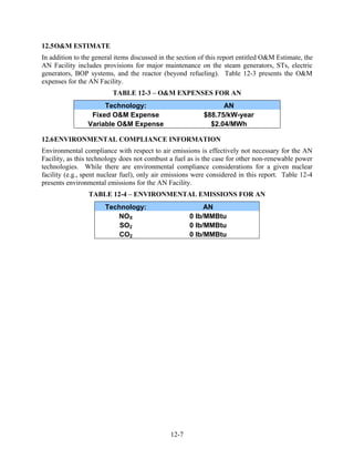 12.5 O&M ESTIMATE
In addition to the general items discussed in the section of this report entitled O&M Estimate, the
AN Facility includes provisions for major maintenance on the steam generators, STs, electric
generators, BOP systems, and the reactor (beyond refueling). Table 12-3 presents the O&M
expenses for the AN Facility.
                         TABLE 12-3 – O&M EXPENSES FOR AN
                     Technology:                                 AN
                 Fixed O&M Expense                         $88.75/kW-year
                Variable O&M Expense                         $2.04/MWh

12.6 ENVIRONMENTAL COMPLIANCE INFORMATION
Environmental compliance with respect to air emissions is effectively not necessary for the AN
Facility, as this technology does not combust a fuel as is the case for other non-renewable power
technologies. While there are environmental compliance considerations for a given nuclear
facility (e.g., spent nuclear fuel), only air emissions were considered in this report. Table 12-4
presents environmental emissions for the AN Facility.
                 TABLE 12-4 – ENVIRONMENTAL EMISSIONS FOR AN
                       Technology:                         AN
                          NOX                         0 lb/MMBtu
                           SO2                        0 lb/MMBtu
                           CO2                        0 lb/MMBtu




                                               12-7
 
