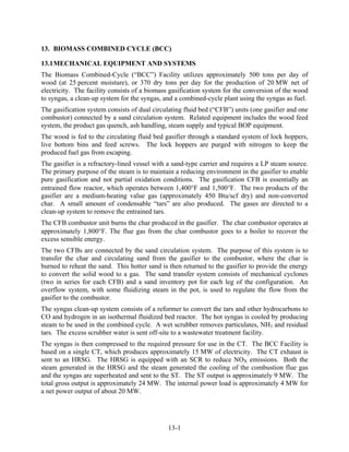13. BIOMASS COMBINED CYCLE (BCC)

13.1 MECHANICAL EQUIPMENT AND SYSTEMS
The Biomass Combined-Cycle (“BCC”) Facility utilizes approximately 500 tons per day of
wood (at 25 percent moisture), or 370 dry tons per day for the production of 20 MW net of
electricity. The facility consists of a biomass gasification system for the conversion of the wood
to syngas, a clean-up system for the syngas, and a combined-cycle plant using the syngas as fuel.
The gasification system consists of dual circulating fluid bed (“CFB”) units (one gasifier and one
combustor) connected by a sand circulation system. Related equipment includes the wood feed
system, the product gas quench, ash handling, steam supply and typical BOP equipment.
The wood is fed to the circulating fluid bed gasifier through a standard system of lock hoppers,
live bottom bins and feed screws. The lock hoppers are purged with nitrogen to keep the
produced fuel gas from escaping.
The gasifier is a refractory-lined vessel with a sand-type carrier and requires a LP steam source.
The primary purpose of the steam is to maintain a reducing environment in the gasifier to enable
pure gasification and not partial oxidation conditions. The gasification CFB is essentially an
entrained flow reactor, which operates between 1,400F and 1,500F. The two products of the
gasifier are a medium-heating value gas (approximately 450 Btu/scf dry) and non-converted
char. A small amount of condensable “tars” are also produced. The gases are directed to a
clean-up system to remove the entrained tars.
The CFB combustor unit burns the char produced in the gasifier. The char combustor operates at
approximately 1,800F. The flue gas from the char combustor goes to a boiler to recover the
excess sensible energy.
The two CFBs are connected by the sand circulation system. The purpose of this system is to
transfer the char and circulating sand from the gasifier to the combustor, where the char is
burned to reheat the sand. This hotter sand is then returned to the gasifier to provide the energy
to convert the solid wood to a gas. The sand transfer system consists of mechanical cyclones
(two in series for each CFB) and a sand inventory pot for each leg of the configuration. An
overflow system, with some fluidizing steam in the pot, is used to regulate the flow from the
gasifier to the combustor.
The syngas clean-up system consists of a reformer to convert the tars and other hydrocarbons to
CO and hydrogen in an isothermal fluidized bed reactor. The hot syngas is cooled by producing
steam to be used in the combined cycle. A wet scrubber removes particulates, NH3 and residual
tars. The excess scrubber water is sent off-site to a wastewater treatment facility.
The syngas is then compressed to the required pressure for use in the CT. The BCC Facility is
based on a single CT, which produces approximately 15 MW of electricity. The CT exhaust is
sent to an HRSG. The HRSG is equipped with an SCR to reduce NOX emissions. Both the
steam generated in the HRSG and the steam generated the cooling of the combustion flue gas
and the syngas are superheated and sent to the ST. The ST output is approximately 9 MW. The
total gross output is approximately 24 MW. The internal power load is approximately 4 MW for
a net power output of about 20 MW.




                                              13-1
 