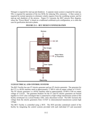 Nitrogen is required for start-up and shutdown. A separate steam system is required for start-up.
NH3 is required for operation of the two SCRs for reducing NOX emissions. A flare system is
required for normal operation to eliminate volatile organics from the scrubbing system, and for
start-up and shutdown of the process. Figure 13-1 presents the BCC process flow diagram,
where the “Power Block” is based on a traditional combined-cycle configuration, as is often the
case for gasification derivative plants.
                    FIGURE 13-1 – BCC DESIGN CONFIGURATION




13.2 ELECTRICAL AND CONTROL SYSTEMS
The BCC Facility has one CT electric generator and one ST electric generator. The generator for
the CT is a 60 Hz machine rated at approximately 17 MVA with an output voltage of 13.8 kV.
The ST electric generator is a 60 Hz machine rated at approximately 10 MVA with an output
voltage of 13.8 kV. The generator breakers for the CT and ST electric generators are bussed
together in 15 kV class switchgear that is connected to a high-voltage transmission system at the
facility switchyard via a circuit breaker, GSU, and a disconnect switch. The GSU increases the
voltage from the electric generators from 13.8 kV to interconnected transmission system high
voltage.
The BCC Facility is controlled using a DCS. The DCS provides centralized control of the
facility by integrating the control systems provided with each individual CT and associated


                                              13-2
 