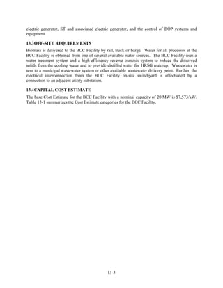 electric generator, ST and associated electric generator, and the control of BOP systems and
equipment.

13.3 OFF-SITE REQUIREMENTS
Biomass is delivered to the BCC Facility by rail, truck or barge. Water for all processes at the
BCC Facility is obtained from one of several available water sources. The BCC Facility uses a
water treatment system and a high-efficiency reverse osmosis system to reduce the dissolved
solids from the cooling water and to provide distilled water for HRSG makeup. Wastewater is
sent to a municipal wastewater system or other available wastewater delivery point. Further, the
electrical interconnection from the BCC Facility on-site switchyard is effectuated by a
connection to an adjacent utility substation.

13.4 CAPITAL COST ESTIMATE
The base Cost Estimate for the BCC Facility with a nominal capacity of 20 MW is $7,573/kW.
Table 13-1 summarizes the Cost Estimate categories for the BCC Facility.




                                             13-3
 