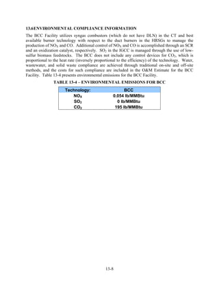 13.6 ENVIRONMENTAL COMPLIANCE INFORMATION
The BCC Facility utilizes syngas combustors (which do not have DLN) in the CT and best
available burner technology with respect to the duct burners in the HRSGs to manage the
production of NOX and CO. Additional control of NOX and CO is accomplished through an SCR
and an oxidization catalyst, respectively. SO2 in the IGCC is managed through the use of low-
sulfur biomass feedstocks. The BCC does not include any control devices for CO2, which is
proportional to the heat rate (inversely proportional to the efficiency) of the technology. Water,
wastewater, and solid waste compliance are achieved through traditional on-site and off-site
methods, and the costs for such compliance are included in the O&M Estimate for the BCC
Facility. Table 13-4 presents environmental emissions for the BCC Facility.
                TABLE 13-4 – ENVIRONMENTAL EMISSIONS FOR BCC
                      Technology:                        BCC
                         NOX                       0.054 lb/MMBtu
                          SO2                        0 lb/MMBtu
                          CO2                       195 lb/MMBtu




                                              13-8
 