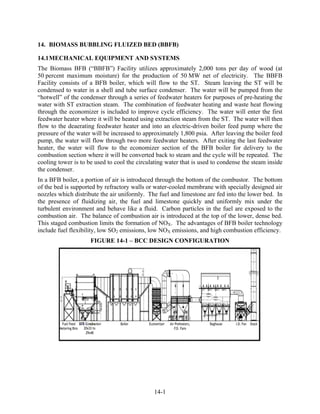 14. BIOMASS BUBBLING FLUIZED BED (BBFB)

14.1 MECHANICAL EQUIPMENT AND SYSTEMS
The Biomass BFB (“BBFB”) Facility utilizes approximately 2,000 tons per day of wood (at
50 percent maximum moisture) for the production of 50 MW net of electricity. The BBFB
Facility consists of a BFB boiler, which will flow to the ST. Steam leaving the ST will be
condensed to water in a shell and tube surface condenser. The water will be pumped from the
“hotwell” of the condenser through a series of feedwater heaters for purposes of pre-heating the
water with ST extraction steam. The combination of feedwater heating and waste heat flowing
through the economizer is included to improve cycle efficiency. The water will enter the first
feedwater heater where it will be heated using extraction steam from the ST. The water will then
flow to the deaerating feedwater heater and into an electric-driven boiler feed pump where the
pressure of the water will be increased to approximately 1,800 psia. After leaving the boiler feed
pump, the water will flow through two more feedwater heaters. After exiting the last feedwater
heater, the water will flow to the economizer section of the BFB boiler for delivery to the
combustion section where it will be converted back to steam and the cycle will be repeated. The
cooling tower is to be used to cool the circulating water that is used to condense the steam inside
the condenser.
In a BFB boiler, a portion of air is introduced through the bottom of the combustor. The bottom
of the bed is supported by refractory walls or water-cooled membrane with specially designed air
nozzles which distribute the air uniformly. The fuel and limestone are fed into the lower bed. In
the presence of fluidizing air, the fuel and limestone quickly and uniformly mix under the
turbulent environment and behave like a fluid. Carbon particles in the fuel are exposed to the
combustion air. The balance of combustion air is introduced at the top of the lower, dense bed.
This staged combustion limits the formation of NOX. The advantages of BFB boiler technology
include fuel flexibility, low SO2 emissions, low NOX emissions, and high combustion efficiency.
                     FIGURE 14-1 – BCC DESIGN CONFIGURATION




                                               14-1
 