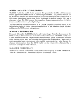 14.2 ELECTRICAL AND CONTROL SYSTEMS
The BBFB Facility has one ST electric generator. The generator for the ST is a 60 Hz machine
rated at approximately 65 MVA with an output voltage of 13.8 kV. The generator breakers for
the ST electric generator are bussed together in 15 kV class switchgear that is connected to a
high-voltage transmission system at the facility switchyard via a circuit breaker, GSU, and a
disconnect switch. The GSU increases the voltage from the electric generators from 13.8 kV to
interconnected transmission system high voltage.
The BBFB Facility is controlled using a DCS. The DCS provides centralized control of the
facility by integrating the control systems provided with the ST and associated electric generator
and the control of BOP systems and equipment.

14.3 OFF-SITE REQUIREMENTS
Biomass is delivered to the BBFBFacility by rail, truck or barge. Water for all processes at the
BBFB Facility is obtained from one of several available water sources. The BBFB Facility uses
a water treatment system and a high-efficiency reverse osmosis system to reduce the dissolved
solids from the cooling water and to provide distilled water for HRSG makeup. Wastewater is
sent to a municipal wastewater system or other available wastewater delivery point. Further, the
electrical interconnection from the BBFB Facility on-site switchyard is effectuated by a
connection to an adjacent utility substation.

14.4 CAPITAL COST ESTIMATE
The base Cost Estimate for the BBFB Facility with a nominal capacity of 50 MW is $3,860/kW.
Table 14-1 summarizes the Cost Estimate categories for the BBFB Facility.




                                              14-2
 