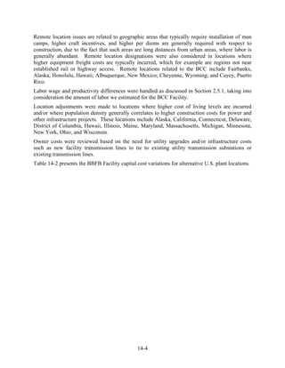Remote location issues are related to geographic areas that typically require installation of man
camps, higher craft incentives, and higher per diems are generally required with respect to
construction, due to the fact that such areas are long distances from urban areas, where labor is
generally abundant. Remote location designations were also considered in locations where
higher equipment freight costs are typically incurred, which for example are regions not near
established rail or highway access. Remote locations related to the BCC include Fairbanks,
Alaska; Honolulu, Hawaii; Albuquerque, New Mexico; Cheyenne, Wyoming; and Cayey, Puerto
Rico.
Labor wage and productivity differences were handled as discussed in Section 2.5.1, taking into
consideration the amount of labor we estimated for the BCC Facility.
Location adjustments were made to locations where higher cost of living levels are incurred
and/or where population density generally correlates to higher construction costs for power and
other infrastructure projects. These locations include Alaska, California, Connecticut, Delaware,
District of Columbia, Hawaii, Illinois, Maine, Maryland, Massachusetts, Michigan, Minnesota,
New York, Ohio, and Wisconsin.
Owner costs were reviewed based on the need for utility upgrades and/or infrastructure costs
such as new facility transmission lines to tie to existing utility transmission substations or
existing transmission lines.
Table 14-2 presents the BBFB Facility capital cost variations for alternative U.S. plant locations.




                                               14-4
 