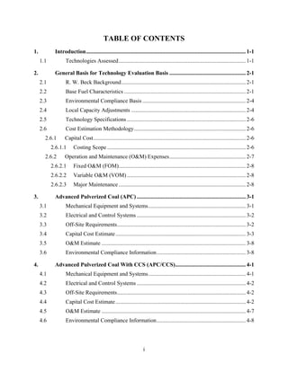 TABLE OF CONTENTS
1.             Introduction ................................................................................................................. 1-1 
      1.1            Technologies Assessed .......................................................................................... 1-1 

2.             General Basis for Technology Evaluation Basis ...................................................... 2-1 
      2.1            R. W. Beck Background ........................................................................................ 2-1 
      2.2            Base Fuel Characteristics ...................................................................................... 2-1 
      2.3            Environmental Compliance Basis ......................................................................... 2-4 
      2.4            Local Capacity Adjustments ................................................................................. 2-4 
      2.5            Technology Specifications .................................................................................... 2-6 
      2.6            Cost Estimation Methodology ............................................................................... 2-6 
        2.6.1        Capital Cost ............................................................................................................ 2-6 
             2.6.1.1       Costing Scope .................................................................................................. 2-6 
        2.6.2        Operation and Maintenance (O&M) Expenses ...................................................... 2-7 
             2.6.2.1       Fixed O&M (FOM).......................................................................................... 2-8 
             2.6.2.2       Variable O&M (VOM) .................................................................................... 2-8 
             2.6.2.3       Major Maintenance .......................................................................................... 2-8 

3.             Advanced Pulverized Coal (APC) ............................................................................. 3-1 
      3.1            Mechanical Equipment and Systems ..................................................................... 3-1 
      3.2            Electrical and Control Systems ............................................................................. 3-2 
      3.3            Off-Site Requirements ........................................................................................... 3-2 
      3.4            Capital Cost Estimate ............................................................................................ 3-3 
      3.5            O&M Estimate ...................................................................................................... 3-8 
      3.6            Environmental Compliance Information ............................................................... 3-8 

4.             Advanced Pulverized Coal With CCS (APC/CCS).................................................. 4-1 
      4.1            Mechanical Equipment and Systems ..................................................................... 4-1 
      4.2            Electrical and Control Systems ............................................................................. 4-2 
      4.3            Off-Site Requirements ........................................................................................... 4-2 
      4.4            Capital Cost Estimate ............................................................................................ 4-2 
      4.5            O&M Estimate ...................................................................................................... 4-7 
      4.6            Environmental Compliance Information ............................................................... 4-8 




                                                                        i
 