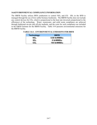 14.6 ENVIRONMENTAL COMPLIANCE INFORMATION
The BBFB Facility utilizes BFB combustion to control NOX and CO. SO2 in the BFB is
managed through the use of low-sulfur biomass feedstocks. The BBFB Facility does not include
any control devices for CO2, which is proportional to the heat rate (inversely proportional to the
efficiency) of the technology. Water, wastewater, and solid waste compliance are achieved
through traditional on-site and off-site methods, and the costs for such compliance are included
in the O&M Estimate for the BBFB Facility. Table 14-4 presents environmental emissions for
the BBFB Facility.
               TABLE 14-4 – ENVIRONMENTAL EMISSIONS FOR BBFB
                      Technology:                         BBFB
                         NOX                         0.08 lb/MMBtu
                          SO2                          0 lb/MMBtu
                          CO2                        195 lb/MMBtu




                                              14-7
 