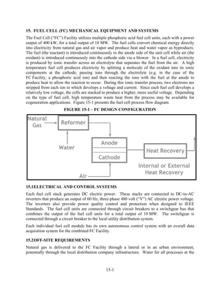 15. FUEL CELL (FC) MECHANICAL EQUIPMENT AND SYSTEMS
The Fuel Cell (“FC”) Facility utilizes multiple phosphoric acid fuel cell units, each with a power
output of 400 kW, for a total output of 10 MW. The fuel cells convert chemical energy directly
into electricity from natural gas and air vapor and produce heat and water vapor as byproducts.
The fuel (the reactant) is introduced continuously to the anode side of the unit cell while air (the
oxidant) is introduced continuously into the cathode side via a blower. In a fuel cell, electricity
is produced by ionic transfer across an electrolyte that separates the fuel from the air. A high
temperature fuel cell produces electricity by splitting a molecule of the oxidant into its ionic
components at the cathode, passing ions through the electrolyte (e.g. in the case of the
FC Facility, a phosphoric acid ion) and then reacting the ions with the fuel at the anode to
produce heat to allow the reaction to occur. During this ionic transfer process, two electrons are
stripped from each ion to which develops a voltage and current. Since each fuel cell develops a
relatively low voltage, the cells are stacked to produce a higher, more useful voltage. Depending
on the type of fuel cell, high temperature waste heat from the process may be available for
cogeneration applications. Figure 15-1 presents the fuel cell process flow diagram.
                      FIGURE 15-1 – FC DESIGN CONFIGURATION




15.1 ELECTRICAL AND CONTROL SYSTEMS
Each fuel cell stack generates DC electric power. These stacks are connected to DC-to-AC
inverters that produce an output of 60 Hz, three-phase 480 volt (“V”) AC electric power voltage.
The inverters also provide power quality control and protection when designed to IEEE
Standards. The fuel cell units are connected through circuit breakers to a switchgear bus that
combines the output of the fuel cell units for a total output of 10 MW. The switchgear is
connected through a circuit breaker to the local utility distribution system.
Each individual fuel cell module has its own autonomous control system with an overall data
acquisition system for the combined FC Facility.

15.2 OFF-SITE REQUIREMENTS
Natural gas is delivered to the FC Facility through a lateral or in an urban environment,
potentially through the local distribution company infrastructure. Water for all processes at the



                                               15-1
 
