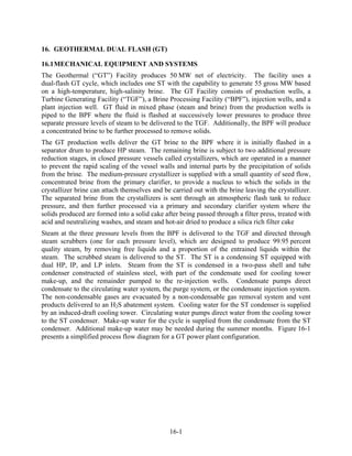 16. GEOTHERMAL DUAL FLASH (GT)

16.1 MECHANICAL EQUIPMENT AND SYSTEMS
The Geothermal (“GT”) Facility produces 50 MW net of electricity. The facility uses a
dual-flash GT cycle, which includes one ST with the capability to generate 55 gross MW based
on a high-temperature, high-salinity brine. The GT Facility consists of production wells, a
Turbine Generating Facility (“TGF”), a Brine Processing Facility (“BPF”), injection wells, and a
plant injection well. GT fluid in mixed phase (steam and brine) from the production wells is
piped to the BPF where the fluid is flashed at successively lower pressures to produce three
separate pressure levels of steam to be delivered to the TGF. Additionally, the BPF will produce
a concentrated brine to be further processed to remove solids.
The GT production wells deliver the GT brine to the BPF where it is initially flashed in a
separator drum to produce HP steam. The remaining brine is subject to two additional pressure
reduction stages, in closed pressure vessels called crystallizers, which are operated in a manner
to prevent the rapid scaling of the vessel walls and internal parts by the precipitation of solids
from the brine. The medium-pressure crystallizer is supplied with a small quantity of seed flow,
concentrated brine from the primary clarifier, to provide a nucleus to which the solids in the
crystallizer brine can attach themselves and be carried out with the brine leaving the crystallizer.
The separated brine from the crystallizers is sent through an atmospheric flash tank to reduce
pressure, and then further processed via a primary and secondary clarifier system where the
solids produced are formed into a solid cake after being passed through a filter press, treated with
acid and neutralizing washes, and steam and hot-air dried to produce a silica rich filter cake
Steam at the three pressure levels from the BPF is delivered to the TGF and directed through
steam scrubbers (one for each pressure level), which are designed to produce 99.95 percent
quality steam, by removing free liquids and a proportion of the entrained liquids within the
steam. The scrubbed steam is delivered to the ST. The ST is a condensing ST equipped with
dual HP, IP, and LP inlets. Steam from the ST is condensed in a two-pass shell and tube
condenser constructed of stainless steel, with part of the condensate used for cooling tower
make-up, and the remainder pumped to the re-injection wells. Condensate pumps direct
condensate to the circulating water system, the purge system, or the condensate injection system.
The non-condensable gases are evacuated by a non-condensable gas removal system and vent
products delivered to an H2S abatement system. Cooling water for the ST condenser is supplied
by an induced-draft cooling tower. Circulating water pumps direct water from the cooling tower
to the ST condenser. Make-up water for the cycle is supplied from the condensate from the ST
condenser. Additional make-up water may be needed during the summer months. Figure 16-1
presents a simplified process flow diagram for a GT power plant configuration.




                                               16-1
 