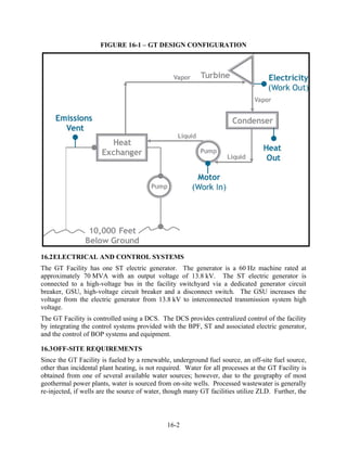 FIGURE 16-1 – GT DESIGN CONFIGURATION




16.2 ELECTRICAL AND CONTROL SYSTEMS
The GT Facility has one ST electric generator. The generator is a 60 Hz machine rated at
approximately 70 MVA with an output voltage of 13.8 kV. The ST electric generator is
connected to a high-voltage bus in the facility switchyard via a dedicated generator circuit
breaker, GSU, high-voltage circuit breaker and a disconnect switch. The GSU increases the
voltage from the electric generator from 13.8 kV to interconnected transmission system high
voltage.
The GT Facility is controlled using a DCS. The DCS provides centralized control of the facility
by integrating the control systems provided with the BPF, ST and associated electric generator,
and the control of BOP systems and equipment.

16.3 OFF-SITE REQUIREMENTS
Since the GT Facility is fueled by a renewable, underground fuel source, an off-site fuel source,
other than incidental plant heating, is not required. Water for all processes at the GT Facility is
obtained from one of several available water sources; however, due to the geography of most
geothermal power plants, water is sourced from on-site wells. Processed wastewater is generally
re-injected, if wells are the source of water, though many GT facilities utilize ZLD. Further, the



                                               16-2
 