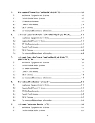 5.           Conventional Natural Gas Combined Cycle (NGCC) ............................................. 5-1 
      5.1          Mechanical Equipment and Systems ..................................................................... 5-1 
      5.2          Electrical and Control Systems ............................................................................. 5-2 
      5.3          Off-Site Requirements ........................................................................................... 5-2 
      5.4          Capital Cost Estimate ............................................................................................ 5-3 
      5.5          O&M Estimate ...................................................................................................... 5-6 
      5.6          Environmental Compliance Information ............................................................... 5-7 

6.           Advanced Generation Natural Gas Combined Cycle (AG-NGCC) ....................... 6-1 
      6.1          Mechanical Equipment and Systems ..................................................................... 6-1 
      6.2          Electrical and Control Systems ............................................................................. 6-1 
      6.3          Off-Site Requirements ........................................................................................... 6-1 
      6.4          Capital Cost Estimate ............................................................................................ 6-1 
      6.5          O&M Estimate ...................................................................................................... 6-4 
      6.6          Environmental Compliance Information ............................................................... 6-4 

7.           Advanced Generation Natural Gas Combined Cycle With CCS
             (AG-NGCC/CCS)........................................................................................................ 7-1 
      7.1          Mechanical Equipment and Systems ..................................................................... 7-1 
      7.2          Electrical and Control Systems ............................................................................. 7-1 
      7.3          Off-Site Requirements ........................................................................................... 7-1 
      7.4          Capital Cost Estimate ............................................................................................ 7-1 
      7.5          O&M Estimate ...................................................................................................... 7-4 
      7.6          Environmental Compliance Information ............................................................... 7-4 

8.           Conventional Combustion Turbine (CT).................................................................. 8-1 
      8.1          Mechanical Equipment and Systems ..................................................................... 8-1 
      8.2          Electrical and Control Systems ............................................................................. 8-1 
      8.3          Off-Site Requirements ........................................................................................... 8-1 
      8.4          Capital Cost Estimate ............................................................................................ 8-2 
      8.5          O&M Estimate ...................................................................................................... 8-5 
      8.6          Environmental Compliance Information ............................................................... 8-6 

9.           Advanced Combustion Turbine (ACT) .................................................................... 9-1 
      9.1          Mechanical Equipment and Systems ..................................................................... 9-1 
      9.2          Electrical and Control Systems ............................................................................. 9-1 

                                                                   ii
 