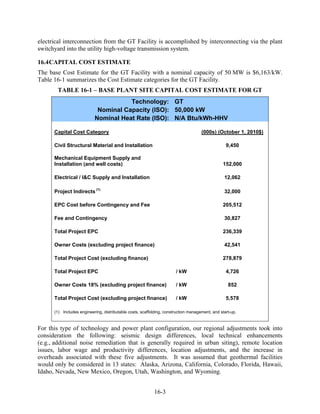 electrical interconnection from the GT Facility is accomplished by interconnecting via the plant
switchyard into the utility high-voltage transmission system.

16.4 CAPITAL COST ESTIMATE
The base Cost Estimate for the GT Facility with a nominal capacity of 50 MW is $6,163/kW.
Table 16-1 summarizes the Cost Estimate categories for the GT Facility.
       TABLE 16-1 – BASE PLANT SITE CAPITAL COST ESTIMATE FOR GT
                                      Technology: GT
                            Nominal Capacity (ISO): 50,000 kW
                           Nominal Heat Rate (ISO): N/A Btu/kWh-HHV

      Capital Cost Category                                                          (000s) (October 1, 2010$)

      Civil Structural Material and Installation                                                  9,450

      Mechanical Equipment Supply and
      Installation (and well costs)                                                             152,000

      Electrical / I&C Supply and Installation                                                   12,062

      Project Indirects (1)                                                                      32,000

      EPC Cost before Contingency and Fee                                                       205,512

      Fee and Contingency                                                                        30,827

      Total Project EPC                                                                         236,339

      Owner Costs (excluding project finance)                                                    42,541

      Total Project Cost (excluding finance)                                                    278,879

      Total Project EPC                                                / kW                       4,726

      Owner Costs 18% (excluding project finance)                      / kW                        852

      Total Project Cost (excluding project finance)                   / kW                       5,578

      (1) Includes engineering, distributable costs, scaffolding, construction management, and start-up.



For this type of technology and power plant configuration, our regional adjustments took into
consideration the following: seismic design differences, local technical enhancements
(e.g., additional noise remediation that is generally required in urban siting), remote location
issues, labor wage and productivity differences, location adjustments, and the increase in
overheads associated with these five adjustments. It was assumed that geothermal facilities
would only be considered in 13 states: Alaska, Arizona, California, Colorado, Florida, Hawaii,
Idaho, Nevada, New Mexico, Oregon, Utah, Washington, and Wyoming.


                                                           16-3
 