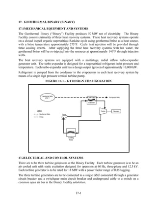 17. GEOTHERMAL BINARY (BINARY)

17.1 MECHANICAL EQUIPMENT AND SYSTEMS
The Geothermal Binary (“Binary”) Facility produces 50 MW net of electricity. The Binary
Facility consists primarily of three heat recovery systems. These heat recovery systems operate
on a closed looped organic supercritical Rankine cycle using geothermal brine as a heat source,
with a brine temperature approximately 275°F. Cycle heat rejection will be provided through
three cooling towers. After supplying the three heat recovery systems with hot water, the
geothermal brine will be re-injected into the resource at approximately 140°F through injection
wells.
The heat recovery systems are equipped with a multistage, radial inflow turbo-expander
generator unit. The turbo-expander is designed for a supercritical refrigerant inlet pressure and
temperature. Each turbo-expander unit has a design output (gross) of approximately 10,000 kW.
Refrigerant is pumped from the condenser to the evaporators in each heat recovery system by
means of a single high pressure vertical turbine pump.
                      FIGURE 17-1 – GT DESIGN CONFIGURATION




17.2 ELECTRICAL AND CONTROL SYSTEMS
There are to be three turbine generators at the Binary Facility. Each turbine generator is to be an
air cooled unit with static excitation designed for operation at 60 Hz, three-phase and 12.5 kV.
Each turbine generator is to be rated for 18 MW with a power factor range of 0.85 lagging.
The three turbine generators are to be connected to a single GSU connected through a generator
circuit breaker and a switchgear main circuit breaker and underground cable to a switch on a
common open air bus in the Binary Facility substation.


                                               17-1
 