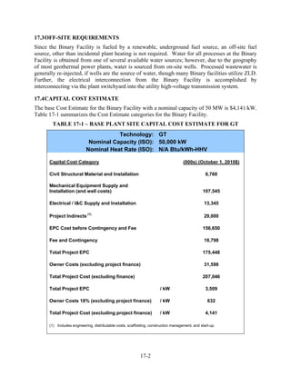 17.3 OFF-SITE REQUIREMENTS
Since the Binary Facility is fueled by a renewable, underground fuel source, an off-site fuel
source, other than incidental plant heating is not required. Water for all processes at the Binary
Facility is obtained from one of several available water sources; however, due to the geography
of most geothermal power plants, water is sourced from on-site wells. Processed wastewater is
generally re-injected, if wells are the source of water, though many Binary facilities utilize ZLD.
Further, the electrical interconnection from the Binary Facility is accomplished by
interconnecting via the plant switchyard into the utility high-voltage transmission system.

17.4 CAPITAL COST ESTIMATE
The base Cost Estimate for the Binary Facility with a nominal capacity of 50 MW is $4,141/kW.
Table 17-1 summarizes the Cost Estimate categories for the Binary Facility.
        TABLE 17-1 – BASE PLANT SITE CAPITAL COST ESTIMATE FOR GT
                                      Technology: GT
                            Nominal Capacity (ISO): 50,000 kW
                           Nominal Heat Rate (ISO): N/A Btu/kWh-HHV

      Capital Cost Category                                                          (000s) (October 1, 2010$)

      Civil Structural Material and Installation                                                  6,760

      Mechanical Equipment Supply and
      Installation (and well costs)                                                             107,545

      Electrical / I&C Supply and Installation                                                   13,345

      Project Indirects (1)                                                                      29,000

      EPC Cost before Contingency and Fee                                                       156,650

      Fee and Contingency                                                                        18,798

      Total Project EPC                                                                         175,448

      Owner Costs (excluding project finance)                                                    31,598

      Total Project Cost (excluding finance)                                                    207,046

      Total Project EPC                                                / kW                       3,509

      Owner Costs 18% (excluding project finance)                      / kW                        632

      Total Project Cost (excluding project finance)                   / kW                       4,141

      (1) Includes engineering, distributable costs, scaffolding, construction management, and start-up.




                                                           17-2
 
