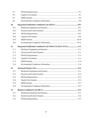9.3           Off-Site Requirements ........................................................................................... 9-1 
  9.4           Capital Cost Estimate ............................................................................................ 9-1 
  9.5           O&M Estimate ...................................................................................................... 9-4 
  9.6           Environmental Compliance Information ............................................................... 9-4 

10.       Integrated Gasification Combined Cycle (IGCC) ................................................. 10-1 
  10.1          Mechanical Equipment and Systems ................................................................... 10-1 
  10.2          Electrical and Control Systems ........................................................................... 10-3 
  10.3          Off-Site Requirements ......................................................................................... 10-3 
  10.4          Capital Cost Estimate .......................................................................................... 10-4 
  10.5          O&M Estimate .................................................................................................. 10-10 
  10.6          Environmental Compliance Information ........................................................... 10-11 

11.       Integrated Gasification Combined Cycle With CCS (IGCC/CCS) ...................... 11-1 
  11.1          Mechanical Equipment and Systems ................................................................... 11-1 
  11.2          Electrical and Control Systems ........................................................................... 11-1 
  11.3          Off-Site Requirements ......................................................................................... 11-1 
  11.4          Capital Cost Estimate .......................................................................................... 11-1 
  11.5          O&M Estimate .................................................................................................... 11-4 
  11.6          Environmental Compliance Information ............................................................. 11-4 

12.       Advanced Nuclear (AN) ........................................................................................... 12-1 
  12.1          Mechanical Equipment and Systems ................................................................... 12-1 
  12.2          Electrical and Control Systems ........................................................................... 12-2 
  12.3          Off-Site Requirements ......................................................................................... 12-3 
  12.4          Capital Cost Estimate .......................................................................................... 12-3 
  12.5          O&M Estimate .................................................................................................... 12-7 
  12.6          Environmental Compliance Information ............................................................. 12-7 

13.       Biomass Combined Cycle (BCC) ............................................................................. 13-1 
  13.1          Mechanical Equipment and Systems ................................................................... 13-1 
  13.2          Electrical and Control Systems ........................................................................... 13-2 
  13.3          Off-Site Requirements ......................................................................................... 13-3 




                                                                iii
 