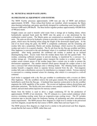 18. MUNICIPAL SOLID WASTE (MSW)

18.1 MECHANICAL EQUIPMENT AND SYSTEMS
The MSW Facility processes approximately 2,000 tons per day of MSW and produces
approximately 50 MW. Three refuse-fired boilers are installed, which incorporate the Marin
mass-burning technology and grates specifically designed for combusting waste having an HHV
between 4,000 and 6,500 Btu/lb. The three boilers together produce approximately 450,000 lb/hr
of 900 psia steam.
Grapple cranes are used to transfer solid waste from a storage pit to loading chutes, where
hydraulically operated feeds push the MSW onto the grates at a rate determined by the
combustion control system. The Martin grates are constructed as assemblies of modular grate
units. The units are driven by hydraulic systems to provide a reverse reciprocating motion of the
grates, which move the burning refuse along the length of the downward sloped grate. At the
end of its travel along the grate, the MSW is completely combusted, and the remaining ash
residue falls into a proprietary Martin ash residue discharger, which receives the combustion
residue and cools it in a quench chamber. The fly ash from the dry flue gas scrubber and fabric
filter baghouse is conveyed to the ash discharger where it is combined with the bottom ash and
quenched. After being quenched, the combined ash residue is pushed up an inclined
draining/drying chute. Excess water from the residue drains back into the quench bath. The
residue, containing sufficient moisture to prevent dusting, is transferred by a conveyor to a
residue storage pit. Clamshell grapple cranes transport the residue to a scalper screen. The
scalper screen extracts pieces of the residue larger than a certain size in order to protect the
downstream equipment. The smaller material which passes through the scalper screen is fed
onto a conveyer belt which discharges onto a vibrating feeder. The vibrating feeder passes the
residue beneath a magnetic drum to separate ferrous material from the ash. Non-magnetic
residue falls onto a distribution conveyor for distribution to a transport vehicle. Ferrous material
is conveyed to a rotating trommel screen for cleaning, after which it is conveyed to a roll-off
container.
Each boiler is equipped with a dry flue gas scrubber in combination with a reverse air fabric
filter baghouse. The dry scrubbers remove the acid gases (mainly SO2, hydrochloric acid and
hydrofluoric acid) from the flue gas. A hydrated lime injection system prior to the dry scrubber
augments the AGR capability of the system. The reverse air baghouse reduces dioxin/furan and
particulate emissions. The facility also uses selective non-catalytic reduction (“SNCR”) for NOX
control, and activated carbon injection for mercury control.
Steam from the boilers is used to drive a single condensing ST for the production of
approximately 50 MW of net electricity. The ST exhausts to a water-cooled condenser which
receives circulating cooling water from an evaporative-type cooling tower. The ST includes
extraction taps to provide steam for feedwater heating, air preheating and other miscellaneous
steam requirements. The MSW process flow diagram at a high level is similar to the pulverized
coal flow diagram, except that the fuel source is MSW, rather than coal (see Figure 3-1).
The MSW process flow diagram at a high level is similar to the pulverized coal flow diagram,
except that the fuel source is MSW, rather than coal.




                                               18-1
 