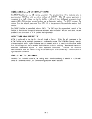 18.2 ELECTRICAL AND CONTROL SYSTEMS
The MSW Facility has one ST electric generator. The generator is a 60 Hz machine rated at
approximately 70 MVA with an output voltage of 13.8 kV. The ST electric generator is
connected to a high-voltage bus in the facility switchyard via a dedicated generator circuit
breaker, GSU, high-voltage circuit breaker and a disconnect switch. The GSU increases the
voltage from the electric generator from 13.8 kV to interconnected transmission system high
voltage.
The MSW Facility is controlled using a DCS. The DCS provides centralized control of the
facility by integrating the control systems provided with the boiler, ST and associated electric
generator, and the control of BOP systems and equipment.

18.3 OFF-SITE REQUIREMENTS
MSW is delivered to the facility via rail, truck or barge. Water for all processes at the
MSW Facility can be obtained from one of a variety of sources. The MSW Facility uses a water
treatment system and a high-efficiency reverse osmosis system to reduce the dissolved solids
from the cooling water and to provide distilled water for boiler make-up. Wastewater is sent to a
municipal wastewater system or other approved alternative.               Further, the electrical
interconnection from the MSW Facility on-site switchyard is effectuated by a connection to an
adjacent utility substation.

18.4 CAPITAL COST ESTIMATE
The base Cost Estimate for the MSW Facility with a nominal capacity of 50 MW is $8,232/kW.
Table 18-1 summarizes the Cost Estimate categories for the GT Facility.




                                              18-2
 