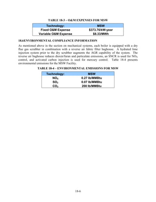 TABLE 18-3 – O&M EXPENSES FOR MSW
                    Technology:                            MSW
                Fixed O&M Expense                     $373.76/kW-year
               Variable O&M Expense                     $8.33/MWh

18.6 ENVIRONMENTAL COMPLIANCE INFORMATION
As mentioned above in the section on mechanical systems, each boiler is equipped with a dry
flue gas scrubber in combination with a reverse air fabric filter baghouse. A hydrated lime
injection system prior to the dry scrubber augments the AGR capability of the system. The
reverse air baghouse reduces dioxin/furan and particulate emissions, an SNCR is used for NOX
control, and activated carbon injection is used for mercury control. Table 18-4 presents
environmental emissions for the MSW Facility.
              TABLE 18-4 – ENVIRONMENTAL EMISSIONS FOR MSW
                     Technology:                       MSW
                        NOX                       0.27 lb/MMBtu
                         SO2                      0.07 lb/MMBtu
                         CO2                      200 lb/MMBtu




                                           18-6
 