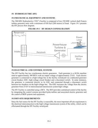 19. HYDROELECTRIC (HY)

19.1 MECHANICAL EQUIPMENT AND SYSTEMS
The 500 MW Hydroelectric (“HY”) Facility is composed of two 250 MW vertical shaft Francis
turbine generator units with a minimum of 650 feet (200 meters) of head. Figure 19-1 presents
the HY process flow diagram.
                      FIGURE 19-1 – HY DESIGN CONFIGURATION




19.2 ELECTRICAL AND CONTROL SYSTEMS
The HY Facility has two synchronous electric generators. Each generator is a 60 Hz machine
rated at approximately 300 MVA with an output voltage of approximately 23 kV. Each electric
generator is connected to a high-voltage bus in the facility switchyard via a dedicated generator
circuit breaker, GSU, high-voltage circuit breaker and a disconnect switch. In some instances,
the generator is connected directly to its GSU and connected through a disconnect switch
between two breakers on the high-voltage bus. The GSU increases the voltage from the electric
generator from 23 kV to interconnected transmission system high voltage.
The HY Facility is controlled using a DCS. The DCS provides centralized control of the facility
by integrating the control systems provided hydro-turbine and associated electric generator and
the control of BOP systems and equipment.

19.3 OFF-SITE REQUIREMENTS
Since the fuel source for the HY Facility is renewable, the most important off-site requirement is
the electrical interconnection to the high-voltage transmission system of the utility, which can be
effectuated through the HY Facility switchyard.




                                               19-1
 