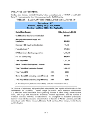 19.4 CAPITAL COST ESTIMATE
The base Cost Estimate for the HY Facility with a nominal capacity of 500 MW is $3,076/kW.
Table 19-1 summarizes the Cost Estimate categories for the HY Facility.
        TABLE 19-1 – BASE PLANT SITE CAPITAL COST ESTIMATE FOR HY
                                       Technology: HY
                             Nominal Capacity (ISO): 500,000 kW
                            Nominal Heat Rate (ISO): Not Applicable

      Capital Cost Category                                                           (000s) (October 1, 2010$)

      Civil Structural Material and Installation                                                  634,250

      Mechanical Equipment Supply and
      Installation                                                                                253,000

      Electrical / I&C Supply and Installation                                                     77,600

      Project Indirects (1)                                                                       174,500

      EPC Cost before Contingency and Fee                                                        1,139,350

      Fee and Contingency                                                                         142,419

      Total Project EPC                                                                          1,281,769

      Owner Costs (excluding project finance)                                                     256,354

      Total Project Cost (excluding finance)                                                     1,538,123

      Total Project EPC                                                  / kW                       2,564

      Owner Costs 20% (excluding project finance)                        / kW                        513

      Total Project Cost (excluding project finance)                    / kW                        3,076

      (1)   Includes engineering, distributable costs, scaffolding, construction management, and start-up.



For this type of technology and power plant configuration, our regional adjustments took into
consideration the following: seismic design differences, local technical enhancements
(e.g., additional noise remediation that is generally required in urban siting), remote location
issues, labor wage and productivity differences, location adjustments, and the increase in
overheads associated with these five adjustments. The assumption was made that hydroelectric
facilities would only be considered for construction in the states of Alaska, California, Colorado,
Connecticut, Idaho, Maine, Missouri, Montana, North Carolina, Ohio, Oregon, South Dakota,
and Washington.




                                                             19-2
 