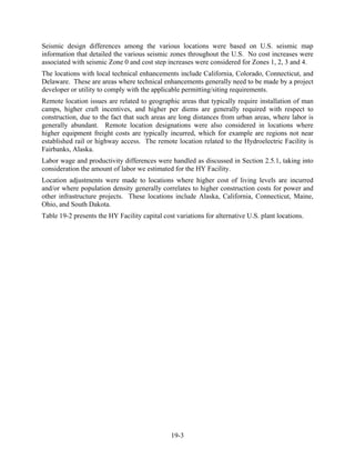 Seismic design differences among the various locations were based on U.S. seismic map
information that detailed the various seismic zones throughout the U.S. No cost increases were
associated with seismic Zone 0 and cost step increases were considered for Zones 1, 2, 3 and 4.
The locations with local technical enhancements include California, Colorado, Connecticut, and
Delaware. These are areas where technical enhancements generally need to be made by a project
developer or utility to comply with the applicable permitting/siting requirements.
Remote location issues are related to geographic areas that typically require installation of man
camps, higher craft incentives, and higher per diems are generally required with respect to
construction, due to the fact that such areas are long distances from urban areas, where labor is
generally abundant. Remote location designations were also considered in locations where
higher equipment freight costs are typically incurred, which for example are regions not near
established rail or highway access. The remote location related to the Hydroelectric Facility is
Fairbanks, Alaska.
Labor wage and productivity differences were handled as discussed in Section 2.5.1, taking into
consideration the amount of labor we estimated for the HY Facility.
Location adjustments were made to locations where higher cost of living levels are incurred
and/or where population density generally correlates to higher construction costs for power and
other infrastructure projects. These locations include Alaska, California, Connecticut, Maine,
Ohio, and South Dakota.
Table 19-2 presents the HY Facility capital cost variations for alternative U.S. plant locations.




                                               19-3
 