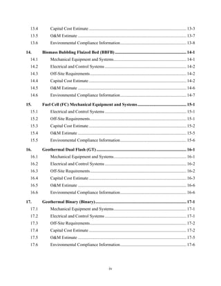 13.4          Capital Cost Estimate .......................................................................................... 13-3 
  13.5          O&M Estimate .................................................................................................... 13-7 
  13.6          Environmental Compliance Information ............................................................. 13-8 

14.       Biomass Bubbling Fluized Bed (BBFB) .................................................................. 14-1 
  14.1          Mechanical Equipment and Systems ................................................................... 14-1 
  14.2          Electrical and Control Systems ........................................................................... 14-2 
  14.3          Off-Site Requirements ......................................................................................... 14-2 
  14.4          Capital Cost Estimate .......................................................................................... 14-2 
  14.5          O&M Estimate .................................................................................................... 14-6 
  14.6          Environmental Compliance Information ............................................................. 14-7 

15.       Fuel Cell (FC) Mechanical Equipment and Systems ............................................. 15-1 
  15.1          Electrical and Control Systems ........................................................................... 15-1 
  15.2          Off-Site Requirements ......................................................................................... 15-1 
  15.3          Capital Cost Estimate .......................................................................................... 15-2 
  15.4          O&M Estimate .................................................................................................... 15-5 
  15.5          Environmental Compliance Information ............................................................. 15-6 

16.       Geothermal Dual Flash (GT) ................................................................................... 16-1 
  16.1          Mechanical Equipment and Systems ................................................................... 16-1 
  16.2          Electrical and Control Systems ........................................................................... 16-2 
  16.3          Off-Site Requirements ......................................................................................... 16-2 
  16.4          Capital Cost Estimate .......................................................................................... 16-3 
  16.5          O&M Estimate .................................................................................................... 16-6 
  16.6          Environmental Compliance Information ............................................................. 16-6 

17.       Geothermal Binary (Binary) .................................................................................... 17-1 
  17.1          Mechanical Equipment and Systems ................................................................... 17-1 
  17.2          Electrical and Control Systems ........................................................................... 17-1 
  17.3          Off-Site Requirements ......................................................................................... 17-2 
  17.4          Capital Cost Estimate .......................................................................................... 17-2 
  17.5          O&M Estimate .................................................................................................... 17-5 
  17.6          Environmental Compliance Information ............................................................. 17-6 




                                                               iv
 