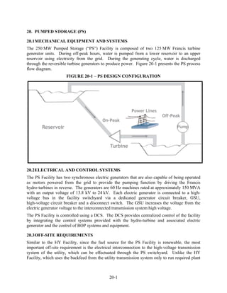 20. PUMPED STORAGE (PS)

20.1 MECHANICAL EQUIPMENT AND SYSTEMS
The 250 MW Pumped Storage (“PS”) Facility is composed of two 125 MW Francis turbine
generator units. During off-peak hours, water is pumped from a lower reservoir to an upper
reservoir using electricity from the grid. During the generating cycle, water is discharged
through the reversible turbine generators to produce power. Figure 20-1 presents the PS process
flow diagram.
                      FIGURE 20-1 – PS DESIGN CONFIGURATION




20.2 ELECTRICAL AND CONTROL SYSTEMS
The PS Facility has two synchronous electric generators that are also capable of being operated
as motors powered from the grid to provide the pumping function by driving the Francis
hydro-turbines in reverse. The generators are 60 Hz machines rated at approximately 150 MVA
with an output voltage of 13.8 kV to 24 kV. Each electric generator is connected to a high-
voltage bus in the facility switchyard via a dedicated generator circuit breaker, GSU,
high-voltage circuit breaker and a disconnect switch. The GSU increases the voltage from the
electric generator voltage to the interconnected transmission system high voltage.
The PS Facility is controlled using a DCS. The DCS provides centralized control of the facility
by integrating the control systems provided with the hydro-turbine and associated electric
generator and the control of BOP systems and equipment.

20.3 OFF-SITE REQUIREMENTS
Similar to the HY Facility, since the fuel source for the PS Facility is renewable, the most
important off-site requirement is the electrical interconnection to the high-voltage transmission
system of the utility, which can be effectuated through the PS switchyard. Unlike the HY
Facility, which uses the backfeed from the utility transmission system only to run required plant



                                              20-1
 