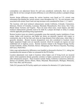 contemplates cost adjustment factors for each area considered, realistically, there are certain
areas that do not have enough elevation difference to cost effectively produce a pumped storage
plant.
Seismic design differences among the various locations were based on U.S. seismic map
information that detailed the various seismic zones throughout the U.S. No cost increases were
associated with seismic Zone 0 and cost step increases were considered for Zones 1, 2, 3 and 4.
The locations with local technical enhancements include California, Colorado, Connecticut,
Delaware, District of Columbia, Louisiana, Maryland, Massachusetts, New Jersey, New York,
Rhode Island, Vermont, and Virginia. These are areas where noise, visual impacts, and other
technical enhancements generally need to be made by a project developer or utility to comply
with the applicable permitting/siting requirements.
Remote location issues are related to geographic areas that typically require installation of man
camps, higher craft incentives, and higher per diems are generally required with respect to
construction, due to the fact that such areas are long distances from urban areas, where labor is
generally abundant. Remote location designations were also considered in locations where
higher equipment freight costs are typically incurred, which for example are regions not near
established rail or highway access. Remote locations related to the Pumped Storage Facility
include Fairbanks, Alaska; Honolulu, Hawaii; Albuquerque, New Mexico; Cheyenne, Wyoming;
and Cayey, Puerto Rico.
Labor wage and productivity differences were handled as discussed in Section 2.5.1., taking into
consideration the amount of labor we estimated for the PS Facility.
Location adjustments were made to locations where higher cost of living levels are incurred
and/or where population density generally correlates to higher construction costs for power and
other infrastructure projects. These locations include Alaska, California, Connecticut, Delaware,
District of Columbia, Hawaii, Illinois, Maine, Maryland, Massachusetts, Michigan, Minnesota,
New York, Ohio; and Wisconsin.
Table 20-2 presents the PS Facility capital cost variations for alternative U.S. plant locations.




                                                20-3
 