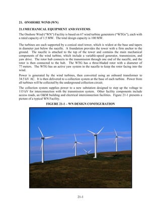 21. ONSHORE WIND (WN)

21.1 MECHANICAL EQUIPMENT AND SYSTEMS
The Onshore Wind (“WN”) Facility is based on 67 wind turbine generators (“WTGs”), each with
a rated capacity of 1.5 MW. The total design capacity is 100 MW.

The turbines are each supported by a conical steel tower, which is widest at the base and tapers
in diameter just below the nacelle. A foundation provides the tower with a firm anchor to the
ground. The nacelle is attached to the top of the tower and contains the main mechanical
components of the wind turbine, which include a variable-speed generator, transmission, and
yaw drive. The rotor hub connects to the transmission through one end of the nacelle, and the
rotor is then connected to the hub. The WTG has a three-bladed rotor with a diameter of
77 meters. The WTG has an active yaw system in the nacelle to keep the rotor facing into the
wind.
Power is generated by the wind turbines, then converted using an onboard transformer to
34.5 kV AC. It is then delivered to a collection system at the base of each turbine. Power from
all turbines will be collected by the underground collection circuit.
The collection system supplies power to a new substation designed to step up the voltage to
115 kV for interconnection with the transmission system. Other facility components include
access roads, an O&M building and electrical interconnection facilities. Figure 21-1 presents a
picture of a typical WN Facility.
                     FIGURE 21-1 – WN DESIGN CONFIGURATION




                                             21-1
 