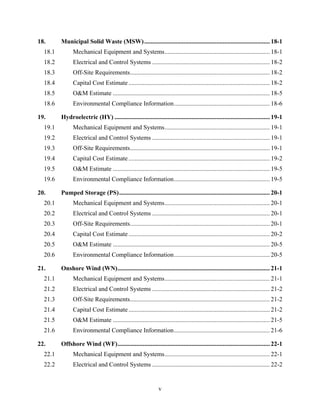 18.       Municipal Solid Waste (MSW) ................................................................................ 18-1 
  18.1          Mechanical Equipment and Systems ................................................................... 18-1 
  18.2          Electrical and Control Systems ........................................................................... 18-2 
  18.3          Off-Site Requirements ......................................................................................... 18-2 
  18.4          Capital Cost Estimate .......................................................................................... 18-2 
  18.5          O&M Estimate .................................................................................................... 18-5 
  18.6          Environmental Compliance Information ............................................................. 18-6 

19.       Hydroelectric (HY) ................................................................................................... 19-1 
  19.1          Mechanical Equipment and Systems ................................................................... 19-1 
  19.2          Electrical and Control Systems ........................................................................... 19-1 
  19.3          Off-Site Requirements ......................................................................................... 19-1 
  19.4          Capital Cost Estimate .......................................................................................... 19-2 
  19.5          O&M Estimate .................................................................................................... 19-5 
  19.6          Environmental Compliance Information ............................................................. 19-5 

20.       Pumped Storage (PS) ................................................................................................ 20-1 
  20.1          Mechanical Equipment and Systems ................................................................... 20-1 
  20.2          Electrical and Control Systems ........................................................................... 20-1 
  20.3          Off-Site Requirements ......................................................................................... 20-1 
  20.4          Capital Cost Estimate .......................................................................................... 20-2 
  20.5          O&M Estimate .................................................................................................... 20-5 
  20.6          Environmental Compliance Information ............................................................. 20-5 

21.       Onshore Wind (WN) ................................................................................................. 21-1 
  21.1          Mechanical Equipment and Systems ................................................................... 21-1 
  21.2          Electrical and Control Systems ........................................................................... 21-2 
  21.3          Off-Site Requirements ......................................................................................... 21-2 
  21.4          Capital Cost Estimate .......................................................................................... 21-2 
  21.5          O&M Estimate .................................................................................................... 21-5 
  21.6          Environmental Compliance Information ............................................................. 21-6 

22.       Offshore Wind (WF) ................................................................................................. 22-1 
  22.1          Mechanical Equipment and Systems ................................................................... 22-1 
  22.2          Electrical and Control Systems ........................................................................... 22-2 


                                                                v
 