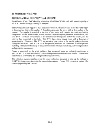 22. OFFSHORE WIND (WF)

22.1 MECHANICAL EQUIPMENT AND SYSTEMS
The Offshore Wind (“WF”) Facility is based on 80 offshore WTGs, each with a rated capacity of
5.0 MW. The total design capacity is 400 MW.

The turbines are each supported by a conical steel tower, which is widest at the base and tapers
in diameter just below the nacelle. A foundation provides the tower with a firm anchor to the
ground. The nacelle is attached to the top of the tower and contains the main mechanical
components of the wind turbine, which include a variable-speed generator, transmission, and
yaw drive. The rotor hub connects to the transmission through one end of the nacelle, and the
rotor is then connected to the hub. The WTG has a three-bladed rotor with a diameter of
approximately 125 meters. The WTG has an active yaw system in the nacelle to keep the rotor
facing into the wind. The WF WTG is designed to withstand the conditions of the high seas,
including additional redundancy of key components to enhance availability, corrosion protection
and permanent monitoring.
Power is generated by the wind turbines, then converted using an onboard transformer to
34.5 kV AC. It is then delivered to a collection system at the base of each turbine. Power from
all turbines is collected by the underground collection circuit.
The collection system supplies power to a new substation designed to step up the voltage to
115 kV for interconnection with the transmission system. Figure 22-1 presents a picture of a
currently operating WF Facility.




                                             22-1
 