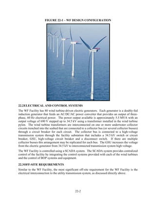 FIGURE 22-1 – WF DESIGN CONFIGURATION




22.2 ELECTRICAL AND CONTROL SYSTEMS
The WF Facility has 80 wind turbine-driven electric generators. Each generator is a doubly-fed
induction generator that feeds an AC/DC/AC power converter that provides an output of three-
phase, 60 Hz electrical power. The power output available is approximately 5.5 MVA with an
output voltage of 690 V stepped up to 34.5 kV using a transformer installed in the wind turbine
pylon. The wind turbine transformers are interconnected on one or more underwater collector
circuits trenched into the seabed that are connected to a collector bus (or several collector busses)
through a circuit breaker for each circuit. The collector bus is connected to a high-voltage
transmission system through the facility substation that includes a 34.5 kV switch or circuit
breaker, GSU, high-voltage circuit breaker and a disconnect switch. If there are multiple
collector busses this arrangement may be replicated for each bus. The GSU increases the voltage
from the electric generator from 34.5 kV to interconnected transmission system high voltage.
The WF Facility is controlled using a SCADA system. The SCADA system provides centralized
control of the facility by integrating the control systems provided with each of the wind turbines
and the control of BOP systems and equipment.

22.3 OFF-SITE REQUIREMENTS
Similar to the WF Facility, the most significant off-site requirement for the WF Facility is the
electrical interconnection to the utility transmission system, as discussed directly above.




                                                22-2
 