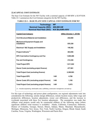 22.4 CAPITAL COST ESTIMATE
The base Cost Estimate for the WF Facility with a nominal capacity of 400 MW is $5,975/kW.
Table 22-1 summarizes the Cost Estimate categories for the WF Facility.
       TABLE 22-1 – BASE PLANT SITE CAPITAL COST ESTIMATE FOR WF
                                      Technology: WF
                            Nominal Capacity (ISO): 400,000 kW
                           Nominal Heat Rate (ISO): N/A Btu/kWh-HHV

      Capital Cost Category                                                          (000s) (October 1, 2010$)

      Civil Structural Material and Installation                                                252,000

      Mechanical Equipment Supply and
      Installation                                                                              835,328

      Electrical / I&C Supply and Installation                                                  148,302

      Project Indirects (1)                                                                     463,856

      EPC Cost before Contingency and Fee                                                      1,699,486

      Fee and Contingency                                                                       212,436

      Total Project EPC                                                                        1,911,922

      Owner Costs (excluding project finance)                                                   477,981

      Total Project Cost (excluding finance)                                                   2,389,903

      Total Project EPC                                                / kW                       4,780

      Owner Costs 25% (excluding project finance)                      / kW                       1,195

      Total Project Cost (excluding project finance)                   / kW                       5,975

      (1) Includes engineering, distributable costs, scaffolding, construction management, and start-up.



For this type of technology and power plant configuration, our regional adjustments took into
consideration the following: seismic design differences, remote location issues, labor wage and
productivity differences, location adjustments, owner cost differences, and the increase in
overheads associated with these five location adjustments. The assumption was made that
offshore wind projects would only be constructed offshore of the following states (where
significant offshore wind resource is available): Alaska, California, Connecticut, Delaware,
District of Columbia, Georgia, Hawaii, Illinois, Indiana, Maine, Maryland, Massachusetts,
Michigan, Minnesota, New Jersey, New York, North Carolina, Oregon, Rhode Island, South
Carolina, Texas, Virginia, Washington, Wisconsin and Puerto Rico.



                                                           22-3
 