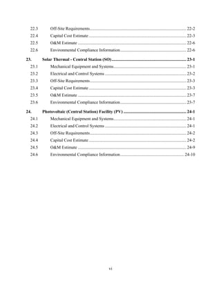22.3         Off-Site Requirements ......................................................................................... 22-2 
  22.4         Capital Cost Estimate .......................................................................................... 22-3 
  22.5         O&M Estimate .................................................................................................... 22-6 
  22.6         Environmental Compliance Information ............................................................. 22-6 

23.       Solar Thermal - Central Station (SO) ..................................................................... 23-1 
  23.1         Mechanical Equipment and Systems ................................................................... 23-1 
  23.2         Electrical and Control Systems ........................................................................... 23-2 
  23.3         Off-Site Requirements ......................................................................................... 23-3 
  23.4         Capital Cost Estimate .......................................................................................... 23-3 
  23.5         O&M Estimate .................................................................................................... 23-7 
  23.6         Environmental Compliance Information ............................................................. 23-7 

24.       Photovoltaic (Central Station) Facility (PV) .......................................................... 24-1 
  24.1         Mechanical Equipment and Systems ................................................................... 24-1 
  24.2         Electrical and Control Systems ........................................................................... 24-1 
  24.3         Off-Site Requirements ......................................................................................... 24-2 
  24.4         Capital Cost Estimate .......................................................................................... 24-2 
  24.5         O&M Estimate .................................................................................................... 24-9 
  24.6         Environmental Compliance Information ........................................................... 24-10 




                                                              vi
 