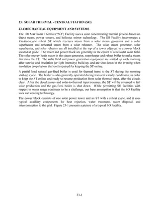 23. SOLAR THERMAL - CENTRAL STATION (SO)

23.1 MECHANICAL EQUIPMENT AND SYSTEMS
The 100 MW Solar Thermal (“SO”) Facility uses a solar concentrating thermal process based on
direct steam, power towers, and heliostat mirror technology. The SO Facility incorporates a
Rankine-cycle reheat ST which receives steam from a solar steam generator and a solar
superheater and reheated steam from a solar reheater. The solar steam generator, solar
superheater, and solar reheater are all installed at the top of a tower adjacent to a power block
located at grade. The tower and power block are generally in the center of a heliostat solar field.
The solar energy heats water in the steam generator, superheater and reheat boiler to make steam
that runs the ST. The solar field and power generation equipment are started up each morning
after sunrise and insolation (or light intensity) build-up, and are shut down in the evening when
insolation drops below the level required for keeping the ST online.
A partial load natural gas-fired boiler is used for thermal input to the ST during the morning
start-up cycle. The boiler is also generally operated during transient cloudy conditions, in order
to keep the ST online and ready to resume production from solar thermal input, after the clouds
clear. After the cloud passes and solar-to-thermal input resumes, the ST will be returned to full
solar production and the gas-fired boiler is shut down. While permitting SO facilities with
respect to water usage continues to be a challenge, our base assumption is that the SO Facility
uses wet cooling technology.
The power block consists of one solar power tower and an ST with a reheat cycle, and it uses
typical auxiliary components for heat rejection, water treatment, water disposal, and
interconnection to the grid. Figure 23-1 presents a picture of a typical SO Facility.




                                               23-1
 