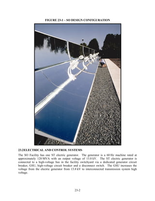 FIGURE 23-1 – SO DESIGN CONFIGURATION




23.2 ELECTRICAL AND CONTROL SYSTEMS
The SO Facility has one ST electric generator. The generator is a 60 Hz machine rated at
approximately 120 MVA with an output voltage of 13.8 kV. The ST electric generator is
connected to a high-voltage bus in the facility switchyard via a dedicated generator circuit
breaker, GSU, high-voltage circuit breaker and a disconnect switch. The GSU increases the
voltage from the electric generator from 13.8 kV to interconnected transmission system high
voltage.




                                           23-2
 