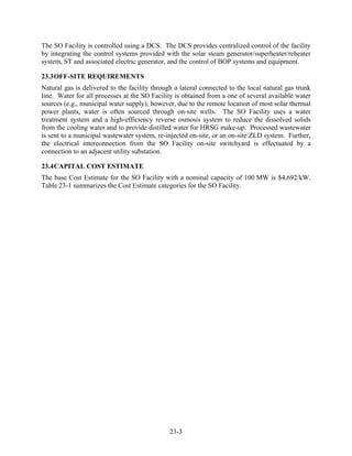 The SO Facility is controlled using a DCS. The DCS provides centralized control of the facility
by integrating the control systems provided with the solar steam generator/superheater/reheater
system, ST and associated electric generator, and the control of BOP systems and equipment.

23.3 OFF-SITE REQUIREMENTS
Natural gas is delivered to the facility through a lateral connected to the local natural gas trunk
line. Water for all processes at the SO Facility is obtained from a one of several available water
sources (e.g., municipal water supply); however, due to the remote location of most solar thermal
power plants, water is often sourced through on-site wells. The SO Facility uses a water
treatment system and a high-efficiency reverse osmosis system to reduce the dissolved solids
from the cooling water and to provide distilled water for HRSG make-up. Processed wastewater
is sent to a municipal wastewater system, re-injected on-site, or an on-site ZLD system. Further,
the electrical interconnection from the SO Facility on-site switchyard is effectuated by a
connection to an adjacent utility substation.

23.4 CAPITAL COST ESTIMATE
The base Cost Estimate for the SO Facility with a nominal capacity of 100 MW is $4,692/kW.
Table 23-1 summarizes the Cost Estimate categories for the SO Facility.




                                               23-3
 