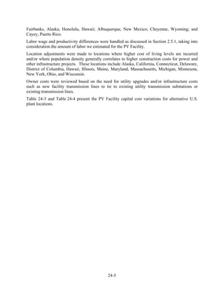 Fairbanks, Alaska; Honolulu, Hawaii; Albuquerque, New Mexico; Cheyenne, Wyoming; and
Cayey, Puerto Rico.
Labor wage and productivity differences were handled as discussed in Section 2.5.1, taking into
consideration the amount of labor we estimated for the PV Facility.
Location adjustments were made to locations where higher cost of living levels are incurred
and/or where population density generally correlates to higher construction costs for power and
other infrastructure projects. These locations include Alaska, California, Connecticut, Delaware,
District of Columbia, Hawaii, Illinois, Maine, Maryland, Massachusetts, Michigan, Minnesota,
New York, Ohio, and Wisconsin.
Owner costs were reviewed based on the need for utility upgrades and/or infrastructure costs
such as new facility transmission lines to tie to existing utility transmission substations or
existing transmission lines.
Table 24-3 and Table 24-4 present the PV Facility capital cost variations for alternative U.S.
plant locations.




                                              24-5
 