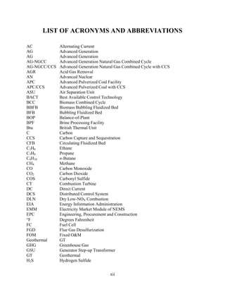 LIST OF ACRONYMS AND ABBREVIATIONS

AC            Alternating Current
AG            Advanced Generation
AG            Advanced Generation
AG-NGCC       Advanced Generation Natural Gas Combined Cycle
AG-NGCC/CCS   Advanced Generation Natural Gas Combined Cycle with CCS
AGR           Acid Gas Removal
AN            Advanced Nuclear
APC           Advanced Pulverized Coal Facility
APC/CCS       Advanced Pulverized Coal with CCS
ASU           Air Separation Unit
BACT          Best Available Control Technology
BCC           Biomass Combined Cycle
BBFB          Biomass Bubbling Fluidized Bed
BFB           Bubbling Fluidized Bed
BOP           Balance-of-Plant
BPF           Brine Processing Facility
Btu           British Thermal Unit
C             Carbon
CCS           Carbon Capture and Sequestration
CFB           Circulating Fluidized Bed
C2H6          Ethane
C3H8          Propane
C4H10         n-Butane
CH4           Methane
CO            Carbon Monoxide
CO2           Carbon Dioxide
COS           Carbonyl Sulfide
CT            Combustion Turbine
DC            Direct Current
DCS           Distributed Control System
DLN           Dry Low-NOX Combustion
EIA           Energy Information Administration
EMM           Electricity Market Module of NEMS
EPC           Engineering, Procurement and Construction
F            Degrees Fahrenheit
FC            Fuel Cell
FGD           Flue Gas Desulfurization
FOM           Fixed O&M
Geothermal    GT
GHG           Greenhouse Gas
GSU           Generator Step-up Transformer
GT            Geothermal
H2S           Hydrogen Sulfide


                                       xii
 
