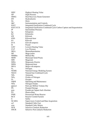 HHV        High(er) Heating Value
HP         High Pressure
HRSG       Heat Recovery Steam Generator
HY         Hydroelectric
Hz         Hertz
I&C        Instrumentation and Controls
IGCC       Integrated Gasification Combined Cycle
IGCC/CCS   Integrated Gasification Combined Cycle Carbon Capture and Sequestration
IP         Intermediate Pressure
kg         Kilograms
KJ         Kilojoules
kW         Kilowatt
kWh        Kilowatt-hour
kV         Kilovolt
kVA        kilovolt-amperes
lb         Pound
LHV        Low(er) Heating Value
CLP        Low Pressure
MEA        Monoethanolamine
MJ         Mega joules
MMBtu      Million Btu
MSW        Municipal Solid Waste
MW         Megawatt
MWe        Megawatts Electric
MWh        Megawatt-hour
MVA        Mega-volt-amperes
N2         Nitrogen
NEMS       National Energy Modeling System
NGCC       Natural Gas Combined Cycle
NH3        Ammonia
NOX        Oxides of Nitrogen
O2         Oxygen
O&M        Operating and Maintenance
NOx        Nitrogen Oxides
ppmvd      Parts per Million Volume Dry
PS         Pumped Storage
psia       Pounds per Square Inch Absolute
PV         Photovoltaic
PWR        Pressurized Water Reactor
RCS        Reactor Coolant System
S          Sulfur
SCADA      Supervisory Control and Data Acquisition
scf        Standard Cubic Feet
scm        Standard Cubic Meters
SCR        Selective Catalytic Reduction
SNCR       Selective Non-catalytic Reduction


                                     xiii
 