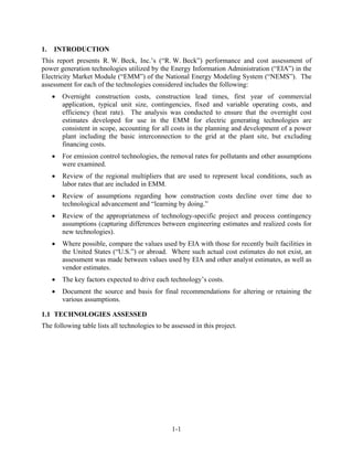 1.   INTRODUCTION
This report presents R. W. Beck, Inc.’s (“R. W. Beck”) performance and cost assessment of
power generation technologies utilized by the Energy Information Administration (“EIA”) in the
Electricity Market Module (“EMM”) of the National Energy Modeling System (“NEMS”). The
assessment for each of the technologies considered includes the following:
        Overnight construction costs, construction lead times, first year of commercial
         application, typical unit size, contingencies, fixed and variable operating costs, and
         efficiency (heat rate). The analysis was conducted to ensure that the overnight cost
         estimates developed for use in the EMM for electric generating technologies are
         consistent in scope, accounting for all costs in the planning and development of a power
         plant including the basic interconnection to the grid at the plant site, but excluding
         financing costs.
        For emission control technologies, the removal rates for pollutants and other assumptions
         were examined.
        Review of the regional multipliers that are used to represent local conditions, such as
         labor rates that are included in EMM.
        Review of assumptions regarding how construction costs decline over time due to
         technological advancement and “learning by doing.”
        Review of the appropriateness of technology-specific project and process contingency
         assumptions (capturing differences between engineering estimates and realized costs for
         new technologies).
        Where possible, compare the values used by EIA with those for recently built facilities in
         the United States (“U.S.”) or abroad. Where such actual cost estimates do not exist, an
         assessment was made between values used by EIA and other analyst estimates, as well as
         vendor estimates.
        The key factors expected to drive each technology’s costs.
        Document the source and basis for final recommendations for altering or retaining the
         various assumptions.

1.1 TECHNOLOGIES ASSESSED
The following table lists all technologies to be assessed in this project.




                                                 1-1
 