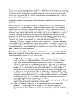 for site preparation, drainage, underground utilities, and buildings), project indirect costs (e.g., a
construction contingency), and owners costs (e.g., development costs, preliminary feasibility and
engineering studies, environmental studies and permitting, legal fees, insurance costs, property
taxes during construction, and the electrical interconnection costs, including a plant switchyard
and tie-in to nearby transmission).

Summary of updated overnight capital costs estimates and comparison to information used in
AEO2010

Table 1 summarizes the updated cost estimates for the generic utility-scale generation plants
represented in EIA’s model, including 7 powered by coal, 6 by natural gas, 3 by solar energy, 2
each by wind, hydro, biomass, and geothermal power, and 1 each by uranium and municipal
solid waste. For some plant types there are several options shown to better represent the range of
plants that might be built and their costs. For example, both single unit and dual unit advanced
pulverized coal plants are shown, because many plants include multiple units and the costs
associated with the dual unit configuration might better reflect the costs of most plants built.
Similarly, solar photovoltaic technologies include a relatively small 7 MW system and a much
larger 150 MW system, because there is such variance in the sizes of the facilities being
considered. The nominal capacity of the generic plants ranges from a 7 megawatt (MW) solar
plant to a 2,236 MW advanced dual-unit nuclear plant, reflecting the significant variation in the
scale of utility applications. Each technology is characterized by its overnight capital costs, heat
rate (where applicable), non-fuel operations and maintenance costs, and, though not shown in
Table 1, its environmental characteristics.

Table 2 compares the updated overnight cost estimates to those used as inputs to the AEO2010.
To facilitate comparisons, both are shown in real year 2010 dollars. Notable changes between
the updated estimates and the AEO2010 values include:

      Coal & Nuclear: The updated overnight capital cost estimates for coal and nuclear
       power plants are 25 to 37 percent above those in AEO2010. The higher cost estimates
       reflect many factors including the overall trend of rising costs of capital intensive
       technology in the power sector, higher global commodity prices, and the fact that there
       are relatively few construction firms with the ability to complete complex engineering
       projects such as a new nuclear or advanced coal power plant. The study assumes cost-
       sharing agreements between the project owner and the project construction contractors
       are reflective of those recently observed in the marketplace. As shown in Table 1, dual
       unit coal and nuclear plants generally have lower overnight costs per kilowatt than single-
       unit plants, reflecting their ability to take advantage of redundancies and scale economies
       in onsite infrastructure such as wastewater management and environmental controls to
       reduce the estimated total per-kilowatt cost of the project.
      Natural Gas: The updated cost estimates for natural gas combined cycle and combustion
       turbines generally remained similar to those of AEO2010.
      Solar: The overnight capital costs for solar thermal and photovoltaic technologies
       dropped by 10 percent and 25 percent, respectively. The decrease in the cost of
       photovoltaics was due to the assumption of larger plant capacity and falling component
       costs.

                                                                                                     3
 