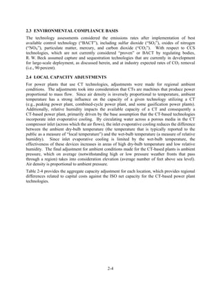2.3 ENVIRONMENTAL COMPLIANCE BASIS
The technology assessments considered the emissions rates after implementation of best
available control technology (“BACT”), including sulfur dioxide (“SO2”), oxides of nitrogen
(“NOX”), particulate matter, mercury, and carbon dioxide (“CO2”). With respect to CCS
technologies, which are not currently considered “proven” or BACT by regulating bodies,
R. W. Beck assumed capture and sequestration technologies that are currently in development
for large-scale deployment, as discussed herein, and at industry expected rates of CO2 removal
(i.e., 90 percent).

2.4 LOCAL CAPACITY ADJUSTMENTS
For power plants that use CT technologies, adjustments were made for regional ambient
conditions. The adjustments took into consideration that CTs are machines that produce power
proportional to mass flow. Since air density is inversely proportional to temperature, ambient
temperature has a strong influence on the capacity of a given technology utilizing a CT
(e.g., peaking power plant, combined-cycle power plant, and some gasification power plants).
Additionally, relative humidity impacts the available capacity of a CT and consequently a
CT-based power plant, primarily driven by the base assumption that the CT-based technologies
incorporate inlet evaporative cooling. By circulating water across a porous media in the CT
compressor inlet (across which the air flows), the inlet evaporative cooling reduces the difference
between the ambient dry-bulb temperature (the temperature that is typically reported to the
public as a measure of “local temperature”) and the wet-bulb temperature (a measure of relative
humidity). Since inlet evaporative cooling is limited by the wet-bulb temperature, the
effectiveness of these devices increases in areas of high dry-bulb temperature and low relative
humidity. The final adjustment for ambient conditions made for the CT-based plants is ambient
pressure, which on average (notwithstanding high or low pressure weather fronts that pass
through a region) takes into consideration elevation (average number of feet above sea level).
Air density is proportional to ambient pressure.
Table 2-4 provides the aggregate capacity adjustment for each location, which provides regional
differences related to capital costs against the ISO net capacity for the CT-based power plant
technologies.




                                               2-4
 