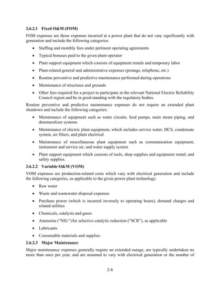 2.6.2.1 Fixed O&M (FOM)
FOM expenses are those expenses incurred at a power plant that do not vary significantly with
generation and include the following categories:
      Staffing and monthly fees under pertinent operating agreements
      Typical bonuses paid to the given plant operator
      Plant support equipment which consists of equipment rentals and temporary labor
      Plant-related general and administrative expenses (postage, telephone, etc.)
      Routine preventive and predictive maintenance performed during operations
      Maintenance of structures and grounds
      Other fees required for a project to participate in the relevant National Electric Reliability
       Council region and be in good standing with the regulatory bodies.
Routine preventive and predictive maintenance expenses do not require an extended plant
shutdown and include the following categories:
      Maintenance of equipment such as water circuits, feed pumps, main steam piping, and
       demineralizer systems
      Maintenance of electric plant equipment, which includes service water, DCS, condensate
       system, air filters, and plant electrical
      Maintenance of miscellaneous plant equipment such as communication equipment,
       instrument and service air, and water supply system
      Plant support equipment which consists of tools, shop supplies and equipment rental, and
       safety supplies.
2.6.2.2 Variable O&M (VOM)
VOM expenses are production-related costs which vary with electrical generation and include
the following categories, as applicable to the given power plant technology:
      Raw water
      Waste and wastewater disposal expenses
      Purchase power (which is incurred inversely to operating hours), demand charges and
       related utilities
      Chemicals, catalysts and gases
      Ammonia (“NH3”) for selective catalytic reduction (“SCR”), as applicable
      Lubricants
      Consumable materials and supplies.
2.6.2.3 Major Maintenance
Major maintenance expenses generally require an extended outage, are typically undertaken no
more than once per year; and are assumed to vary with electrical generation or the number of


                                                2-8
 