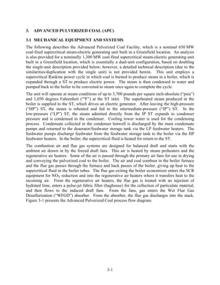 3.   ADVANCED PULVERIZED COAL (APC)

3.1 MECHANICAL EQUIPMENT AND SYSTEMS
The following describes the Advanced Pulverized Coal Facility, which is a nominal 650 MW
coal-fired supercritical steam-electric generating unit built in a Greenfield location. An analysis
is also provided for a nominally 1,300 MW coal-fired supercritical steam-electric generating unit
built in a Greenfield location, which is essentially a dual-unit configuration, based on doubling
the single-unit description provided below; however, a detailed technical description (due to the
similarities/duplication with the single unit) is not provided herein. This unit employs a
supercritical Rankine power cycle in which coal is burned to produce steam in a boiler, which is
expanded through a ST to produce electric power. The steam is then condensed to water and
pumped back to the boiler to be converted to steam once again to complete the cycle.
The unit will operate at steam conditions of up to 3,700 pounds per square inch-absolute (“psia”)
and 1,050 degrees Fahrenheit (“ºF”) at the ST inlet. The superheated steam produced in the
boiler is supplied to the ST, which drives an electric generator. After leaving the high-pressure
(“HP”) ST, the steam is reheated and fed to the intermediate-pressure (“IP”) ST. In the
low-pressure (“LP”) ST, the steam admitted directly from the IP ST expands to condenser
pressure and is condensed in the condenser. Cooling tower water is used for the condensing
process. Condensate collected in the condenser hotwell is discharged by the main condensate
pumps and returned to the deaerator/feedwater storage tank via the LP feedwater heaters. The
feedwater pumps discharge feedwater from the feedwater storage tank to the boiler via the HP
feedwater heaters. In the boiler, the supercritical fluid is heated for return to the ST.
The combustion air and flue gas systems are designed for balanced draft and starts with the
ambient air drawn in by the forced draft fans. This air is heated by steam preheaters and the
regenerative air heaters. Some of the air is passed through the primary air fans for use in drying
and conveying the pulverized coal to the boiler. The air and coal combust in the boiler furnace
and the flue gas passes through the furnace and back passes of the boiler, giving up heat to the
supercritical fluid in the boiler tubes. The flue gas exiting the boiler economizer enters the SCR
equipment for NOX reduction and into the regenerative air heaters where it transfers heat to the
incoming air. From the regenerative air heaters, the flue gas is treated with an injection of
hydrated lime, enters a pulse-jet fabric filter (baghouse) for the collection of particulate material,
and then flows to the induced draft fans. From the fans, gas enters the Wet Flue Gas
Desulfurization (“WFGD”) absorber. From the absorber, the flue gas discharges into the stack.
Figure 3-1 presents the Advanced Pulverized Coal process flow diagram.




                                                 3-1
 