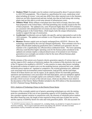    Onshore Wind: Overnight costs for onshore wind increased by about 21 percent relative
        to AEO 2010 assumptions. This is based on a specification for a new, stand-alone wind
        plant including all owners’ costs and may differ from other reported costs in the literature,
        which are not fully characterized and may include sites that are built along side existing
        plants (and are thus able to avoid some amount of infrastructure costs).
       Offshore Wind: While offshore wind plants have been built in Europe, there have only
        been proposals in the United States, with final permitting only recently issued on the first
        of these proposals. The updated costs, some 50 percent higher than AEO 2010 estimates,
        are consistent with substantial first-of-a-kind costs that would likely be encountered when
        building projects in the United States, which largely lacks the unique infrastructure,
        needed to support this type of construction.
       Geothermal: Geothermal costs are highly site-specific, and are represented as such in the
        AEO estimates. The updated cost estimate is over 50 percent higher than the same site in
        AEO 2010.
       Biomass: Biomass capital costs are largely unchanged from AEO2010. However, the
        technology represented by the costs has changed significantly. Prior estimates were for a
        highly efficient plant employing gasification and a combined cycle generator; the new
        estimate is for a significantly less efficient direct combustion boiler. The lower operating
        efficiency (and therefore higher operating cost) for the biomass plant considered in the
        updated cost estimate implies a reduced attractiveness of investment in new biomass
        generation at an overnight cost similar to that for the more efficient biomass plant
        characterized in AEO2010.

While estimates of the current cost of generic electric generation capacity of various types are
one key input to EIA’s analysis of electricity markets, the evolution of the electricity mix in each
of the 22 regions to be modeled in AEO20113 is also sensitive to many other factors, including
the projected evolution of capital costs over the modeling horizon, projected fuel costs, whether
wholesale power markets are regulated or competitive, the existing generation mix, additional
costs associated with environmental control requirements, load growth, and the load shape.
Almost all of these factors can vary by region, as do capacity factors for renewable generation,
operations and maintenance costs associated with individual plants, and cost multipliers applied
to the generic estimates of overnight capital costs outlined in Tables 1 and 2. The next section
provides a brief overview of some of the relevant issues, which are described in more detail in
the description of the Electric Market Module included in the 2010 edition of the documentation
for EIA’s National Energy Modeling System.

EIA’s Analysis of Technology Choice in the Electric Power Sector

Estimates of the overnight capital cost of generic generating technologies are only the starting
point for consideration of the cost of new generating capacity in EIA modeling analyses. EIA
also considers regional variation in construction costs, the structure of wholesale power markets
that affect financing costs, the length of time required to bring each type of plant into service,
and the capacity availability factors for solar and wind generation plants. EIA also accounts for

3
  In AEO2010 and prior editions, the continental U.S., excluding Alaska, was divided in 13 regions for purposes of
electricity modeling. The 22 region model that will be used starting with AEO2011 will allow for better
representation of policy boundaries and market structure at the State level.

                                                                                                                     4
 