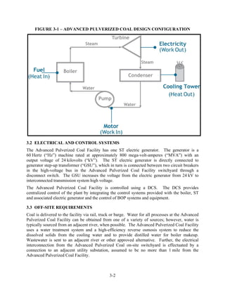 FIGURE 3-1 – ADVANCED PULVERIZED COAL DESIGN CONFIGURATION




3.2 ELECTRICAL AND CONTROL SYSTEMS
The Advanced Pulverized Coal Facility has one ST electric generator. The generator is a
60 Hertz (“Hz”) machine rated at approximately 800 mega-volt-amperes (“MVA”) with an
output voltage of 24 kilovolts (“kV”). The ST electric generator is directly connected to
generator step-up transformer (“GSU”), which in turn is connected between two circuit breakers
in the high-voltage bus in the Advanced Pulverized Coal Facility switchyard through a
disconnect switch. The GSU increases the voltage from the electric generator from 24 kV to
interconnected transmission system high voltage.
The Advanced Pulverized Coal Facility is controlled using a DCS. The DCS provides
centralized control of the plant by integrating the control systems provided with the boiler, ST
and associated electric generator and the control of BOP systems and equipment.

3.3 OFF-SITE REQUIREMENTS
Coal is delivered to the facility via rail, truck or barge. Water for all processes at the Advanced
Pulverized Coal Facility can be obtained from one of a variety of sources; however, water is
typically sourced from an adjacent river, when possible. The Advanced Pulverized Coal Facility
uses a water treatment system and a high-efficiency reverse osmosis system to reduce the
dissolved solids from the cooling water and to provide distilled water for boiler makeup.
Wastewater is sent to an adjacent river or other approved alternative. Further, the electrical
interconnection from the Advanced Pulverized Coal on-site switchyard is effectuated by a
connection to an adjacent utility substation, assumed to be no more than 1 mile from the
Advanced Pulverized Coal Facility.



                                               3-2
 
