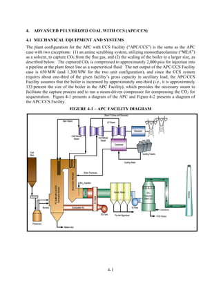 4.   ADVANCED PULVERIZED COAL WITH CCS (APC/CCS)

4.1 MECHANICAL EQUIPMENT AND SYSTEMS
The plant configuration for the APC with CCS Facility (“APC/CCS”) is the same as the APC
case with two exceptions: (1) an amine scrubbing system, utilizing monoethanolamine (“MEA”)
as a solvent, to capture CO2 from the flue gas, and (2) the scaling of the boiler to a larger size, as
described below. The captured CO2 is compressed to approximately 2,000 psia for injection into
a pipeline at the plant fence line as a supercritical fluid. The net output of the APC/CCS Facility
case is 650 MW (and 1,300 MW for the two unit configuration), and since the CCS system
requires about one-third of the given facility’s gross capacity in auxiliary load, the APC/CCS
Facility assumes that the boiler is increased by approximately one-third (i.e., it is approximately
133 percent the size of the boiler in the APC Facility), which provides the necessary steam to
facilitate the capture process and to run a steam-driven compressor for compressing the CO2 for
sequestration. Figure 4-1 presents a diagram of the APC and Figure 4-2 presents a diagram of
the APC/CCS Facility.
                          FIGURE 4-1 – APC FACILITY DIAGRAM




                                                 4-1
 