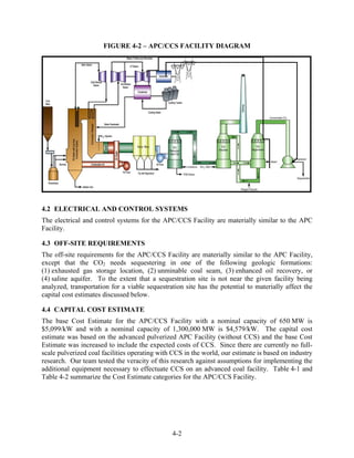 FIGURE 4-2 – APC/CCS FACILITY DIAGRAM




4.2 ELECTRICAL AND CONTROL SYSTEMS
The electrical and control systems for the APC/CCS Facility are materially similar to the APC
Facility.

4.3 OFF-SITE REQUIREMENTS
The off-site requirements for the APC/CCS Facility are materially similar to the APC Facility,
except that the CO2 needs sequestering in one of the following geologic formations:
(1) exhausted gas storage location, (2) unminable coal seam, (3) enhanced oil recovery, or
(4) saline aquifer. To the extent that a sequestration site is not near the given facility being
analyzed, transportation for a viable sequestration site has the potential to materially affect the
capital cost estimates discussed below.

4.4 CAPITAL COST ESTIMATE
The base Cost Estimate for the APC/CCS Facility with a nominal capacity of 650 MW is
$5,099/kW and with a nominal capacity of 1,300,000 MW is $4,579/kW. The capital cost
estimate was based on the advanced pulverized APC Facility (without CCS) and the base Cost
Estimate was increased to include the expected costs of CCS. Since there are currently no full-
scale pulverized coal facilities operating with CCS in the world, our estimate is based on industry
research. Our team tested the veracity of this research against assumptions for implementing the
additional equipment necessary to effectuate CCS on an advanced coal facility. Table 4-1 and
Table 4-2 summarize the Cost Estimate categories for the APC/CCS Facility.




                                               4-2
 