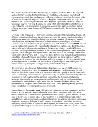 three distinct dynamic forces that drive changes in plant cost over time. One is the projected
relationship between rate of inflation for key drivers of plant costs, such as materials and
construction costs, and the overall economy-wide rate of inflation. A projected economy–wide
inflation rate that exceeds projected inflation for key plant cost drivers results in a projected
decline in real (inflation-adjusted) capital costs. Projected capital costs also reflect projected
technology progress over time. Learning-by-doing, which allows for additional reductions in
projected capital costs as a function of cumulative additions new technologies, has a further
effect on technology costs. See the AEO2010 assumptions and model documentation for more
details.4

Levelized cost is often cited as a convenient summary measure of the overall competiveness of
different generating technologies. Levelized cost represents the present value of the total cost of
building and operating a generating plant over an assumed economic life, converted to equal
annual payments and expressed in terms of real dollars to remove the impact of inflation.
Levelized costs, which reflect overnight capital cost, fuel cost, fixed and variable O&M cost, are
a useful indicator of the competitiveness of different generation technologies. For technologies
such as solar and wind generation that have no fuel costs and relatively small O&M costs,
levelized cost changes in rough proportion to the estimated overnight capital cost of generation
capacity. For technologies with significant fuel cost, both fuel cost and overnight cost estimates
significantly affect levelized cost. Thus, while Table 2 shows little change between the updated
capital cost estimates for natural gas combined cycle plants and those used in AEO2010,
improved supply prospects for natural gas that will be incorporated in AEO2011 result in lower
projected prices that in turn lower the levelized cost of gas-fired generation and improve the
attractiveness of operating and adding gas-fired generation technologies.

It is important to note, however, that actual investment decisions are affected by numerous
factors other than levelized costs. The projected utilization rate, which depends on the load
shape and the existing resource mix in an area where additional capacity is needed, is one such
factor. The existing resource mix in a region can directly affect the economic viability of a new
investment through its effect on the economics surrounding the displacement of existing
resources. For example, a wind resource that would primarily back out existing natural gas
generation will generally have a higher value than one that would back out existing coal
generation under fuel price conditions where the variable cost of operating existing gas-fired
plants exceeds that of operating existing coal-fired plants.

A related factor is the capacity value, which depends on both the existing capacity mix and load
characteristics in a region. Since load must be balanced on a continuous basis, units whose
output can be varied to follow demand generally have more value to a system than less flexible
units or those whose operation is tied to the availability of an intermittent resource. Policy-
related factors, such as investment or production tax credits for specified generation sources, can
also impact investment decisions. Finally, although levelized cost calculations are generally
made using an assumed set of capital and operating costs, the inherent uncertainty about future
fuel prices and future policies, may cause plant owners or investors who finance plants to place a


4
 Assumptions and model documentation for the 2010 Annual Energy Outlook are available at
http://www.eia.doe.gov/oiaf/aeo/index.html.

                                                                                                     5
 